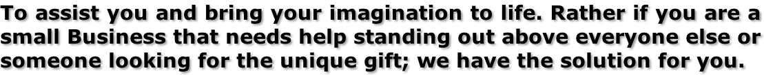 To assist you and bring your imagination to life. Rather if you are a small Business that needs help standing out above everyone else or someone looking for the unique gift; we have the solution for you.